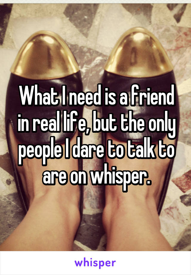 What I need is a friend in real life, but the only people I dare to talk to are on whisper.