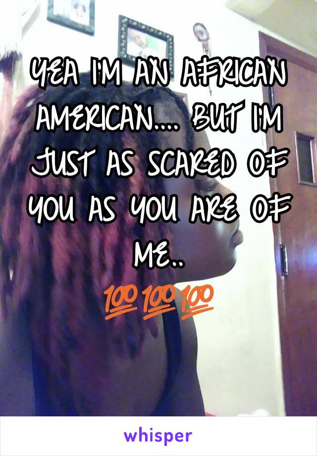 YEA I'M AN AFRICAN AMERICAN.... BUT I'M JUST AS SCARED OF YOU AS YOU ARE OF ME..
💯💯💯