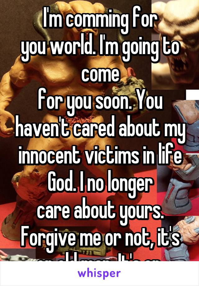 I'm comming for
you world. I'm going to come
for you soon. You haven't cared about my innocent victims in life God. I no longer
care about yours. Forgive me or not, it's on old man. It's on.