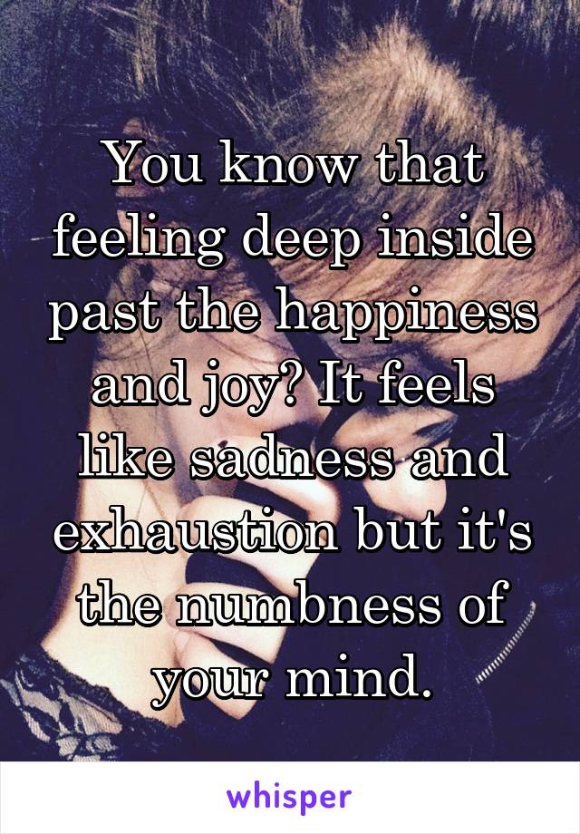 You know that feeling deep inside past the happiness and joy? It feels like sadness and exhaustion but it's the numbness of your mind.