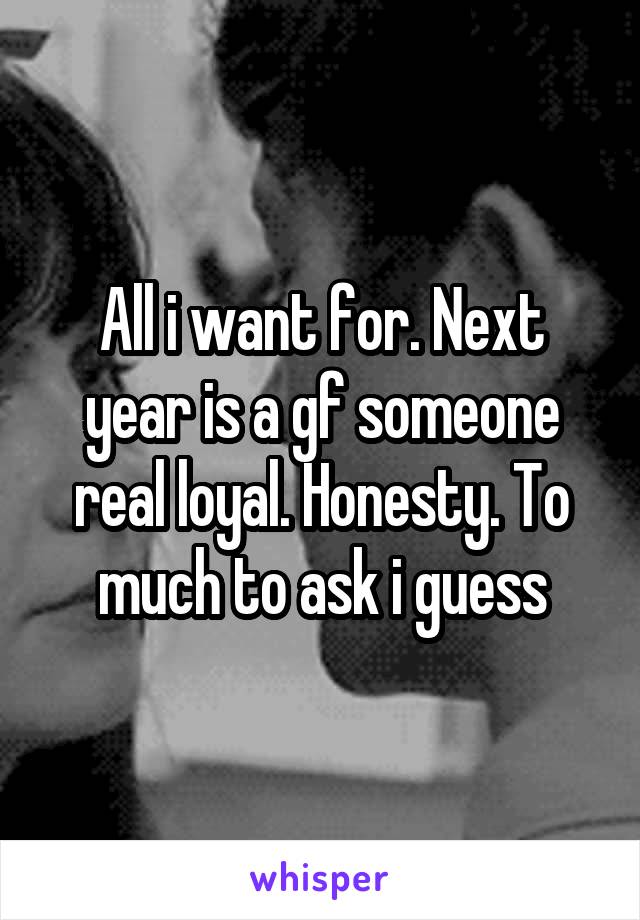 All i want for. Next year is a gf someone real loyal. Honesty. To much to ask i guess