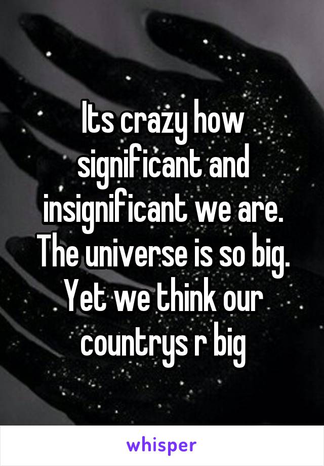 Its crazy how significant and insignificant we are. The universe is so big. Yet we think our countrys r big