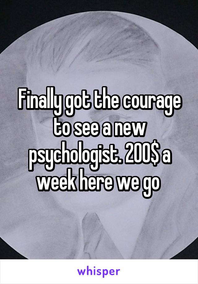 Finally got the courage to see a new psychologist. 200$ a week here we go 