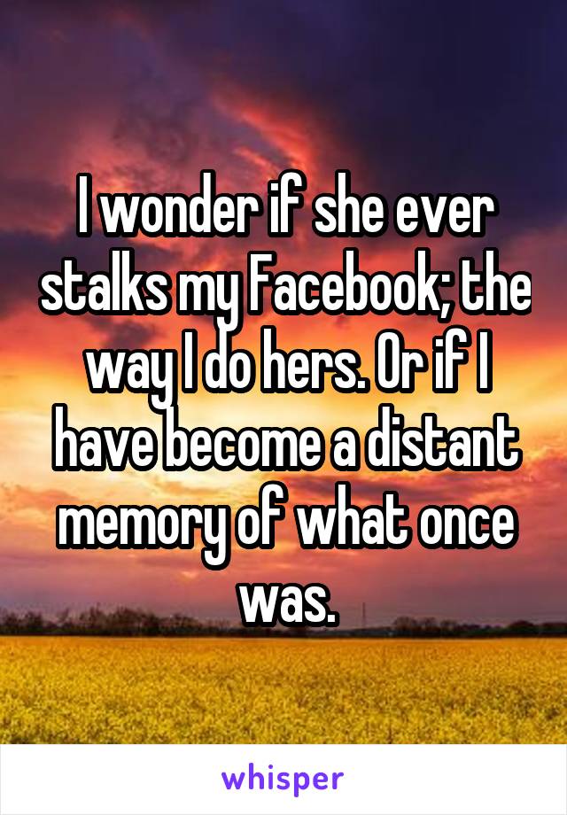 I wonder if she ever stalks my Facebook; the way I do hers. Or if I have become a distant memory of what once was.