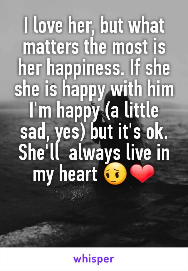 I love her, but what matters the most is her happiness. If she she is happy with him I'm happy (a little sad, yes) but it's ok. She'll  always live in my heart 😔❤