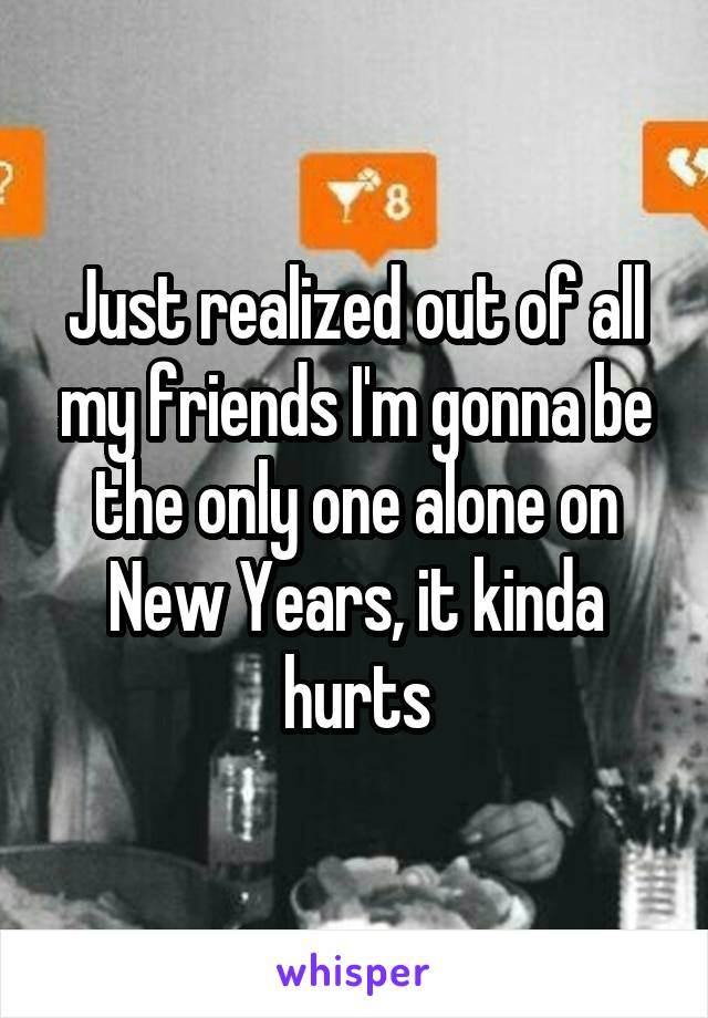 Just realized out of all my friends I'm gonna be the only one alone on New Years, it kinda hurts