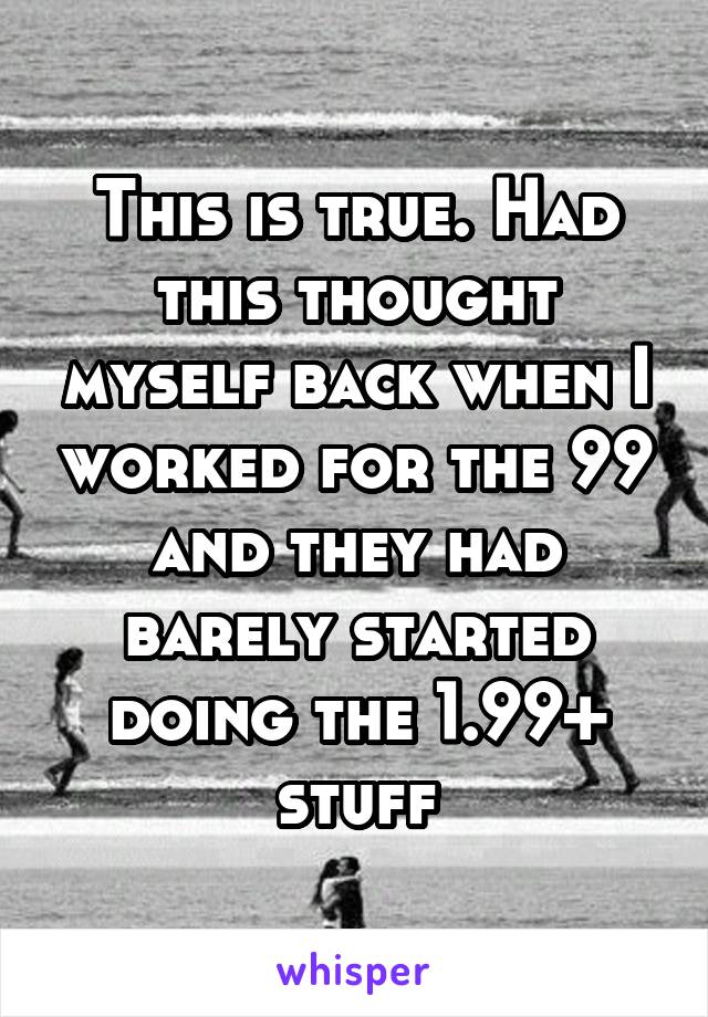 This is true. Had this thought myself back when I worked for the 99 and they had barely started doing the 1.99+ stuff