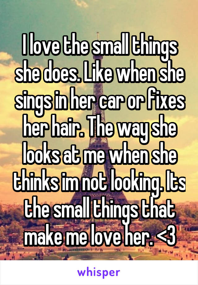 I love the small things she does. Like when she sings in her car or fixes her hair. The way she looks at me when she thinks im not looking. Its the small things that make me love her. <3
