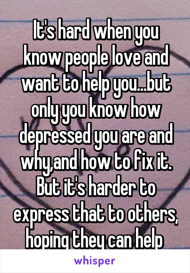 It's hard when you know people love and want to help you...but only you know how depressed you are and why,and how to fix it. But it's harder to express that to others, hoping they can help 