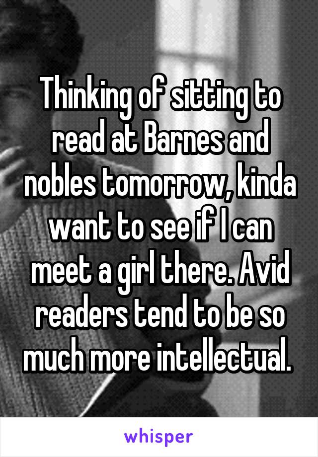 Thinking of sitting to read at Barnes and nobles tomorrow, kinda want to see if I can meet a girl there. Avid readers tend to be so much more intellectual. 