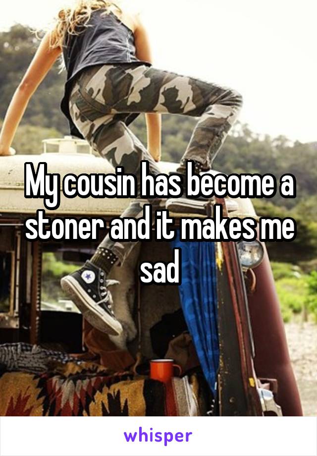 My cousin has become a stoner and it makes me sad