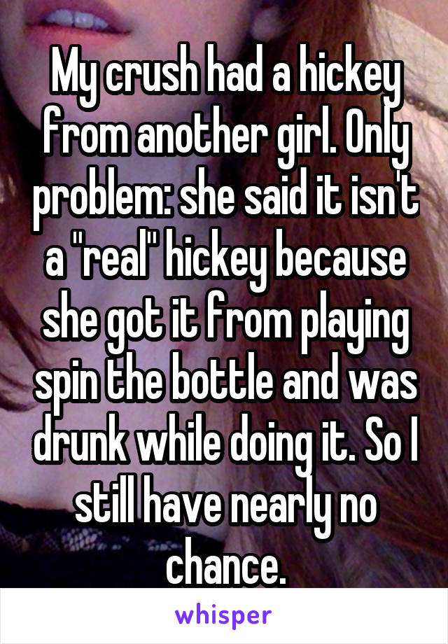 My crush had a hickey from another girl. Only problem: she said it isn't a "real" hickey because she got it from playing spin the bottle and was drunk while doing it. So I still have nearly no chance.