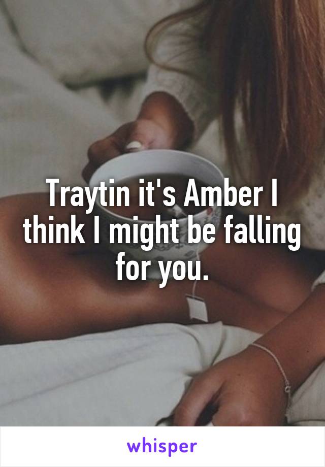 Traytin it's Amber I think I might be falling for you.