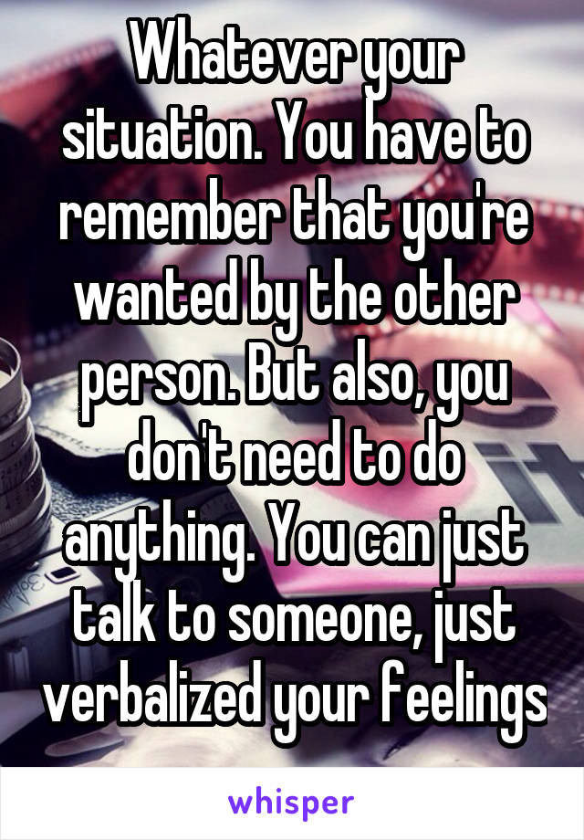 Whatever your situation. You have to remember that you're wanted by the other person. But also, you don't need to do anything. You can just talk to someone, just verbalized your feelings 