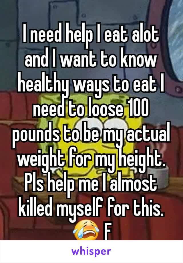I need help I eat alot and I want to know healthy ways to eat I need to loose 100 pounds to be my actual weight for my height. Pls help me I almost killed myself for this. 😭 F