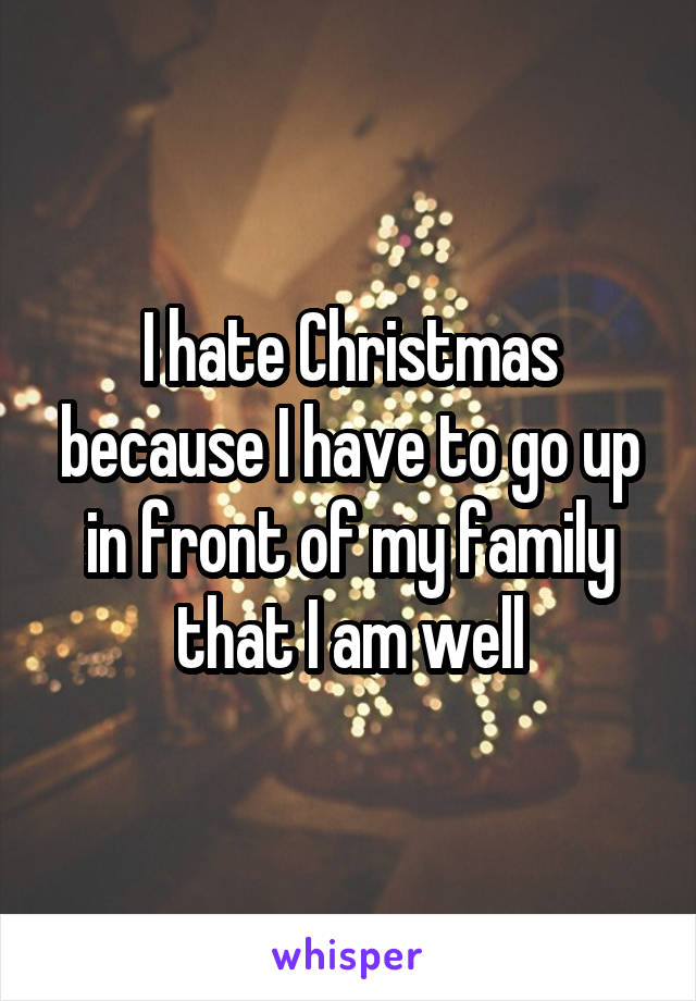 I hate Christmas because I have to go up in front of my family that I am well