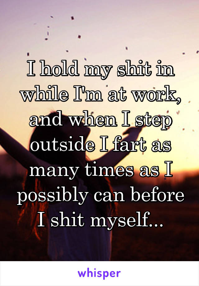 I hold my shit in while I'm at work, and when I step outside I fart as many times as I possibly can before I shit myself...
