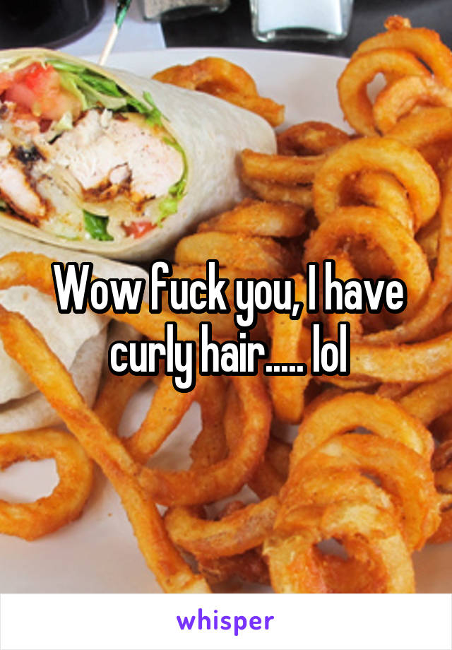 Wow fuck you, I have curly hair..... lol