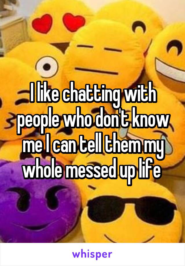 I like chatting with people who don't know me I can tell them my whole messed up life 