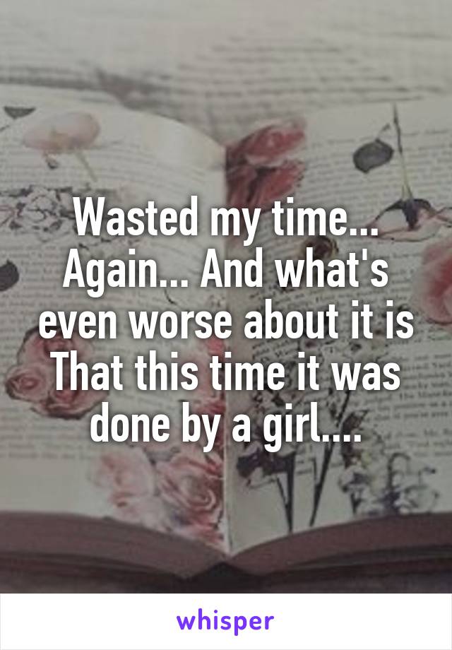 Wasted my time... Again... And what's even worse about it is
That this time it was done by a girl....
