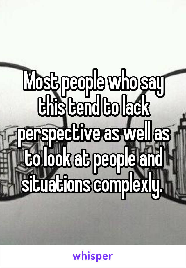 Most people who say this tend to lack perspective as well as to look at people and situations complexly. 