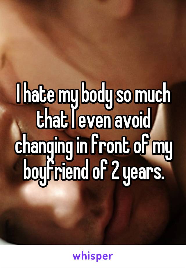 I hate my body so much that I even avoid changing in front of my boyfriend of 2 years.