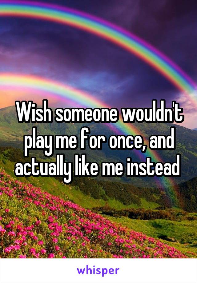 Wish someone wouldn't play me for once, and actually like me instead 