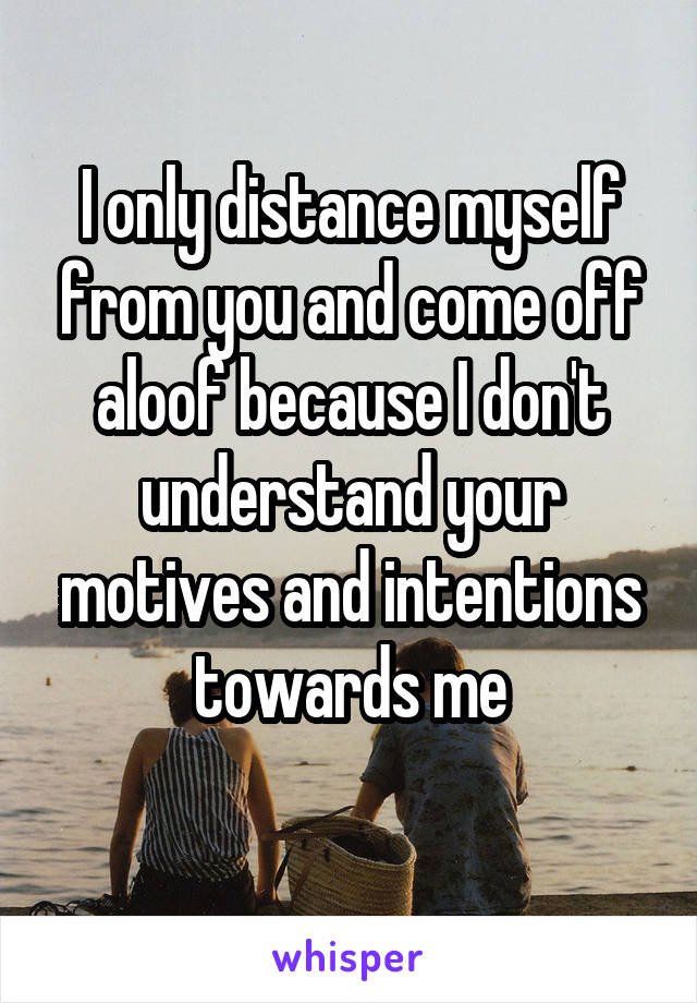 I only distance myself from you and come off aloof because I don't understand your motives and intentions towards me
