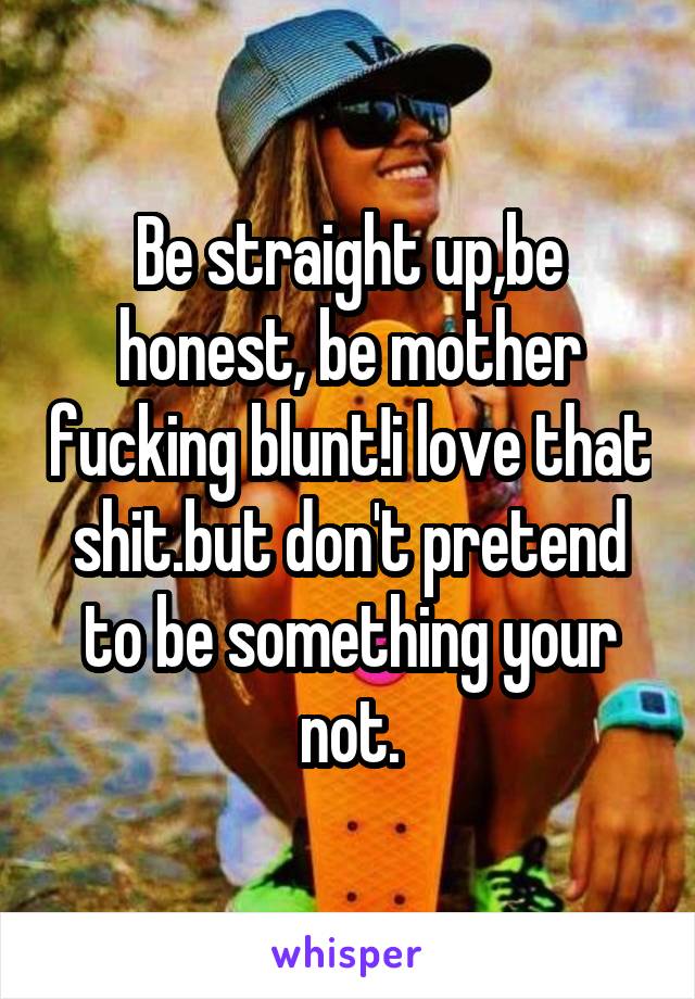 Be straight up,be honest, be mother fucking blunt!i love that shit.but don't pretend to be something your not.