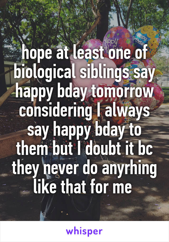 hope at least one of biological siblings say happy bday tomorrow considering I always say happy bday to them but I doubt it bc they never do anyrhing like that for me 