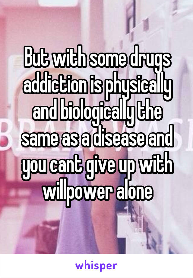 But with some drugs addiction is physically and biologically the same as a disease and you cant give up with willpower alone
