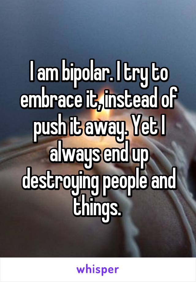 I am bipolar. I try to embrace it, instead of push it away. Yet I always end up destroying people and things. 