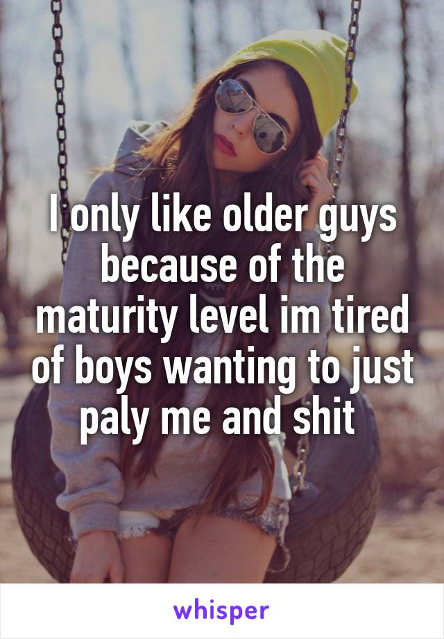 I only like older guys because of the maturity level im tired of boys wanting to just paly me and shit 