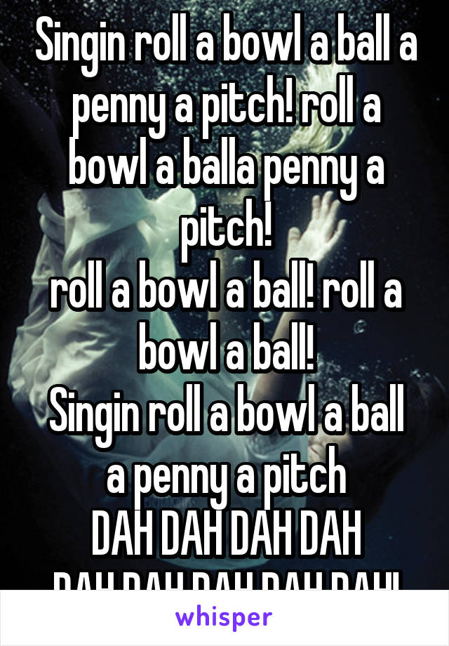 Singin roll a bowl a ball a penny a pitch! roll a bowl a balla penny a pitch!
roll a bowl a ball! roll a bowl a ball!
Singin roll a bowl a ball a penny a pitch
DAH DAH DAH DAH
DAH DAH DAH DAH DAH!