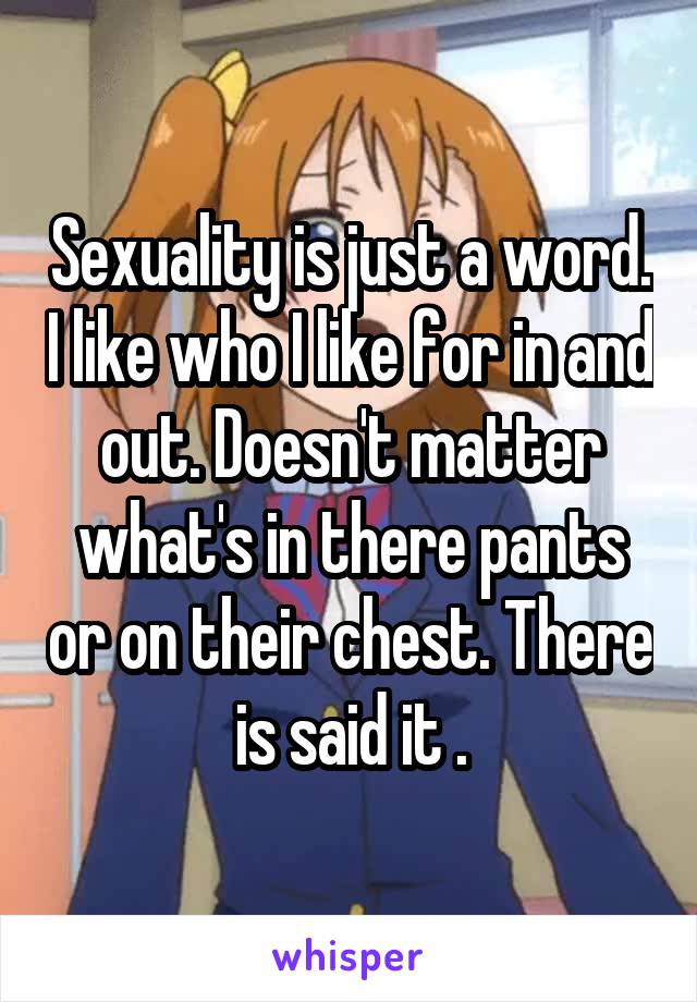 Sexuality is just a word. I like who I like for in and out. Doesn't matter what's in there pants or on their chest. There is said it .