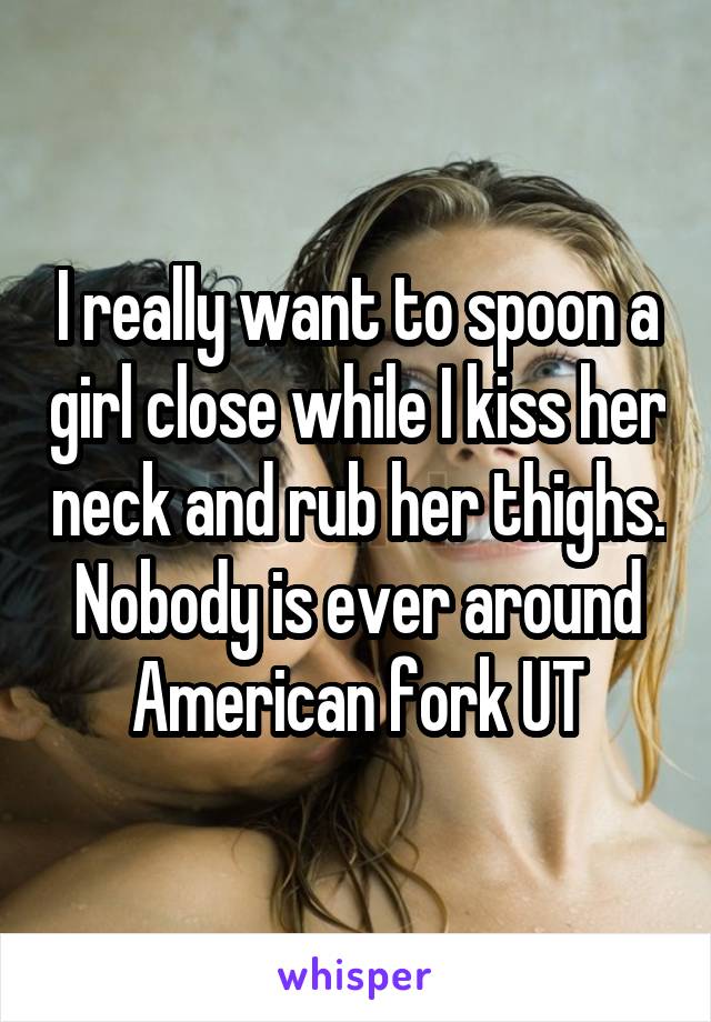 I really want to spoon a girl close while I kiss her neck and rub her thighs. Nobody is ever around American fork UT