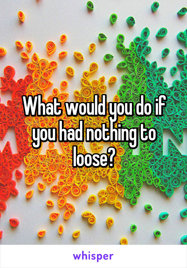 What would you do if you had nothing to loose?