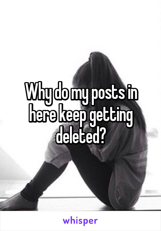 Why do my posts in here keep getting deleted?