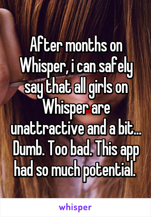 After months on Whisper, i can safely say that all girls on Whisper are unattractive and a bit... Dumb. Too bad. This app had so much potential. 