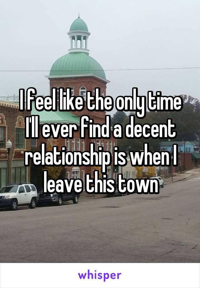 I feel like the only time I'll ever find a decent relationship is when I leave this town
