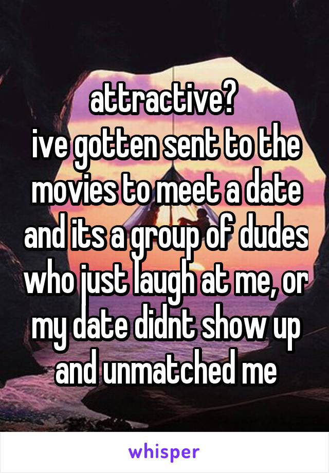 attractive? 
ive gotten sent to the movies to meet a date and its a group of dudes who just laugh at me, or my date didnt show up and unmatched me