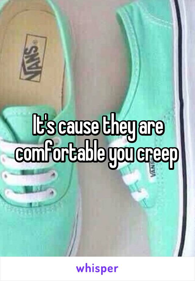 It's cause they are comfortable you creep 