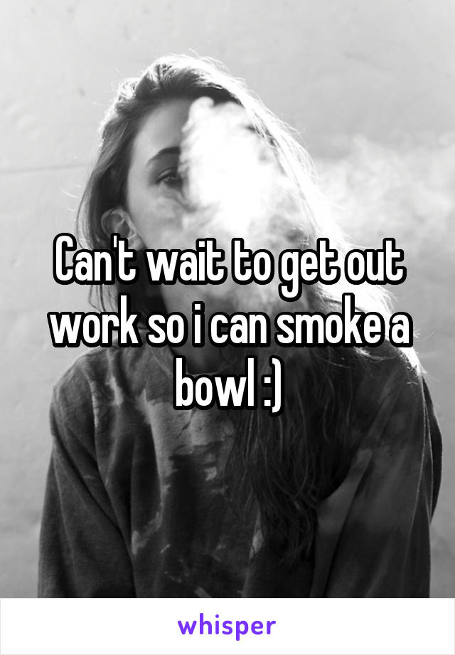 Can't wait to get out work so i can smoke a bowl :)