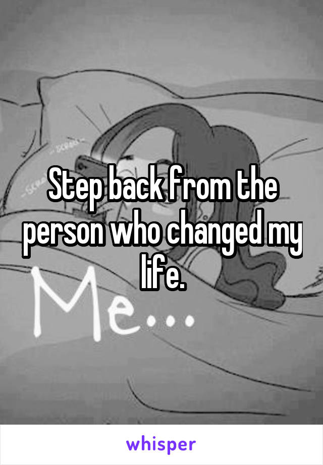 Step back from the person who changed my life.