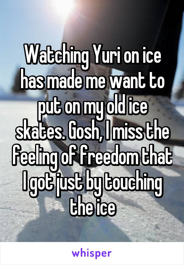 Watching Yuri on ice has made me want to put on my old ice skates. Gosh, I miss the feeling of freedom that I got just by touching the ice