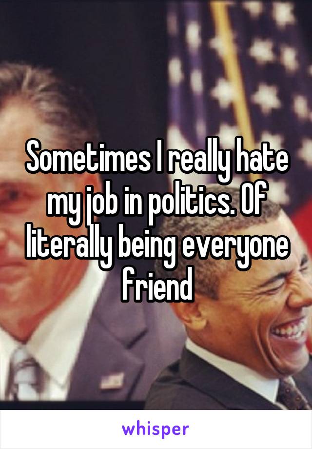 Sometimes I really hate my job in politics. Of literally being everyone friend