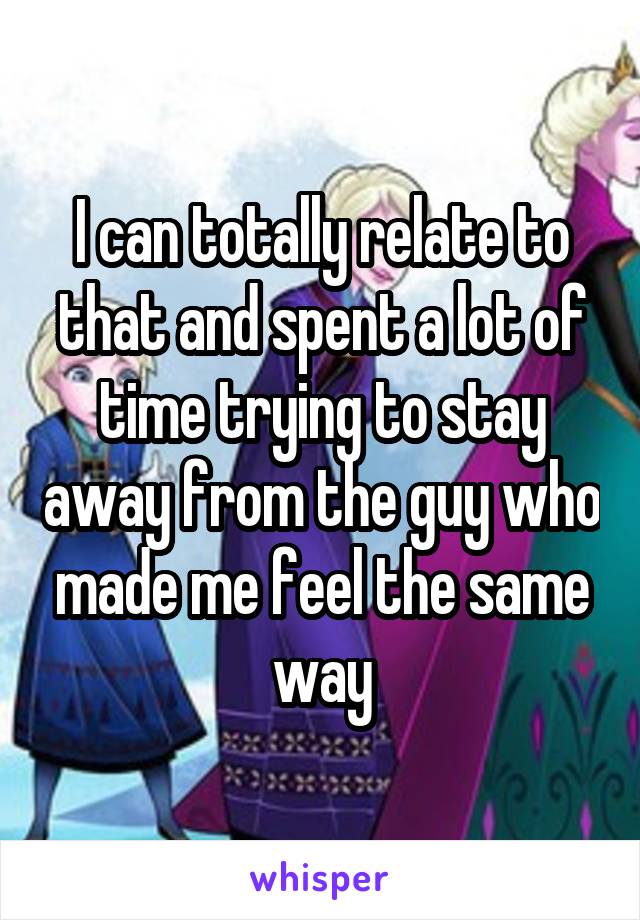 I can totally relate to that and spent a lot of time trying to stay away from the guy who made me feel the same way