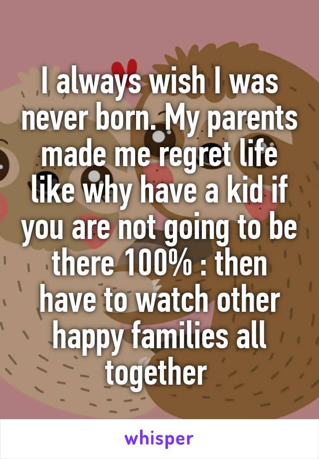 I always wish I was never born. My parents made me regret life like why have a kid if you are not going to be there 100% :\ then have to watch other happy families all together 