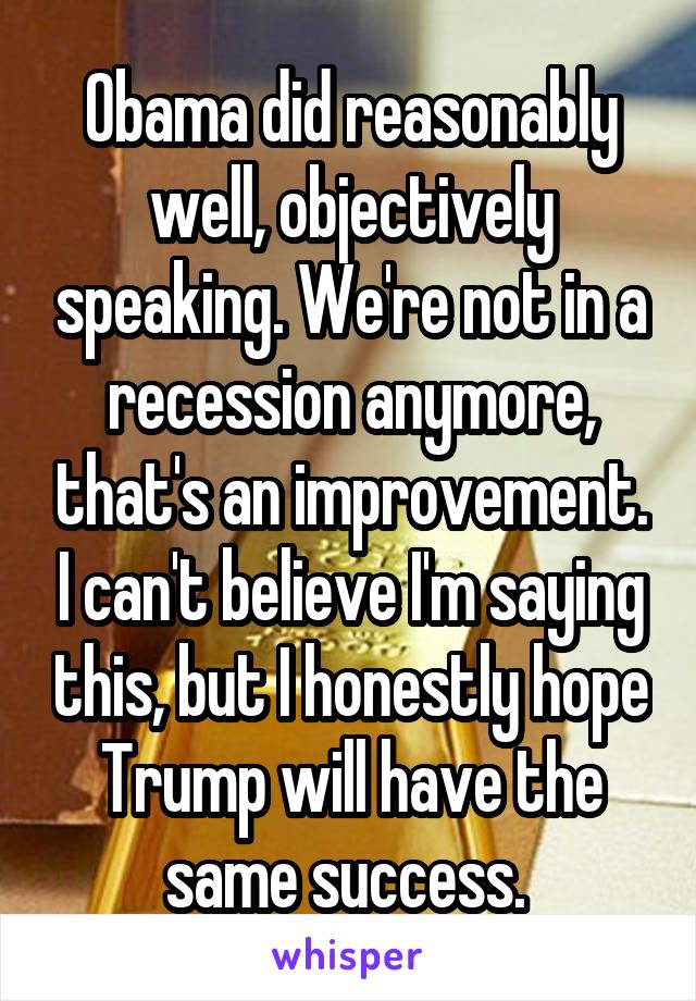 Obama did reasonably well, objectively speaking. We're not in a recession anymore, that's an improvement. I can't believe I'm saying this, but I honestly hope Trump will have the same success. 