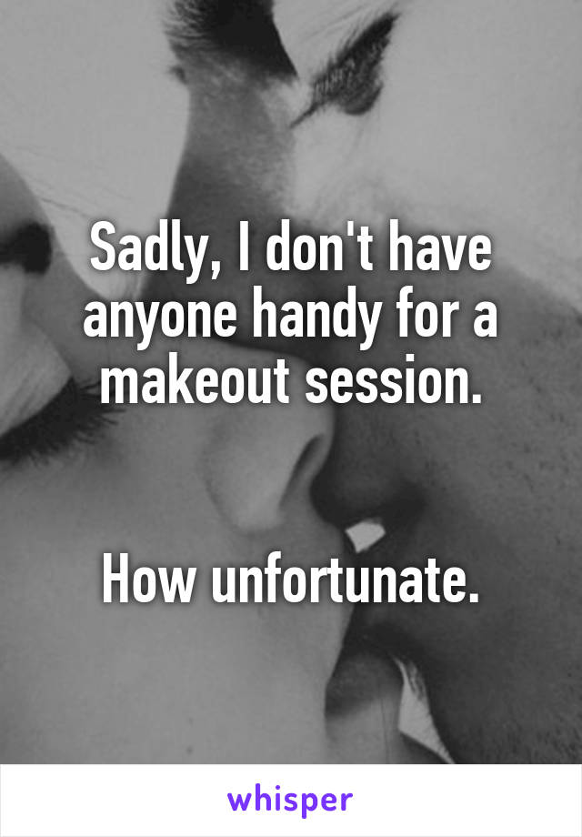 Sadly, I don't have anyone handy for a makeout session.


How unfortunate.